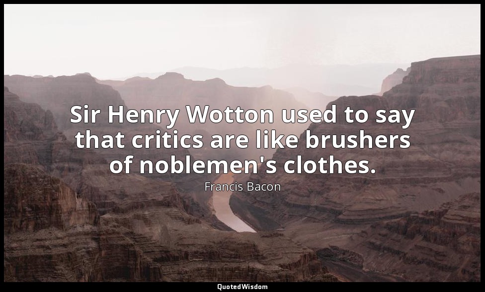 Sir Henry Wotton used to say that critics are like brushers of noblemen's clothe — Francis Bacon