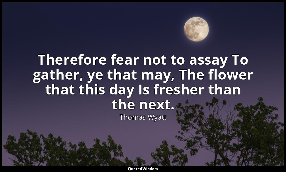 Therefore fear not to assay To gather, ye that may, The flower that this day Is  — Thomas Wyatt