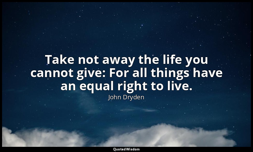 Take not away the life you cannot give: For all things have an equal right to li — John Dryden