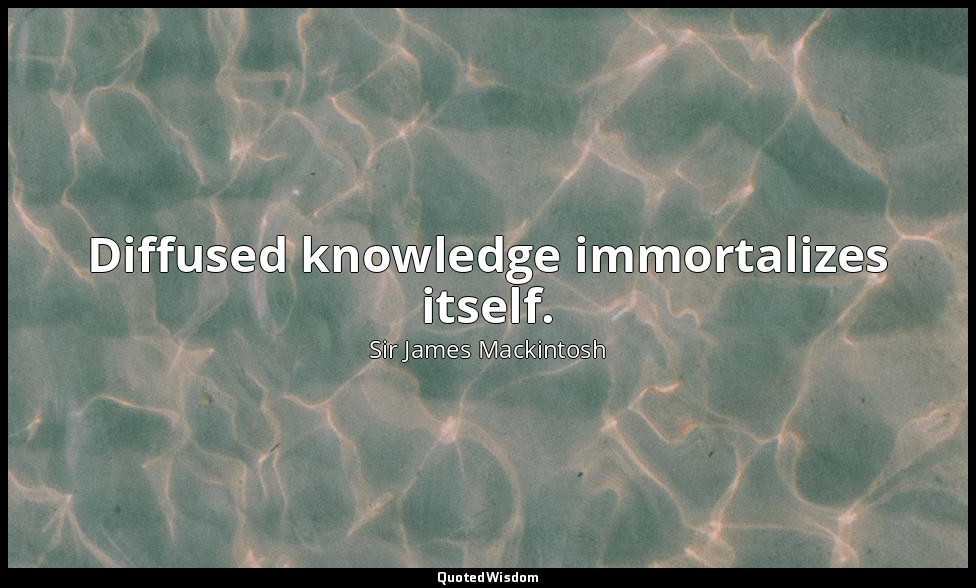 Diffused knowledge immortalizes itself. — Sir James Mackintosh