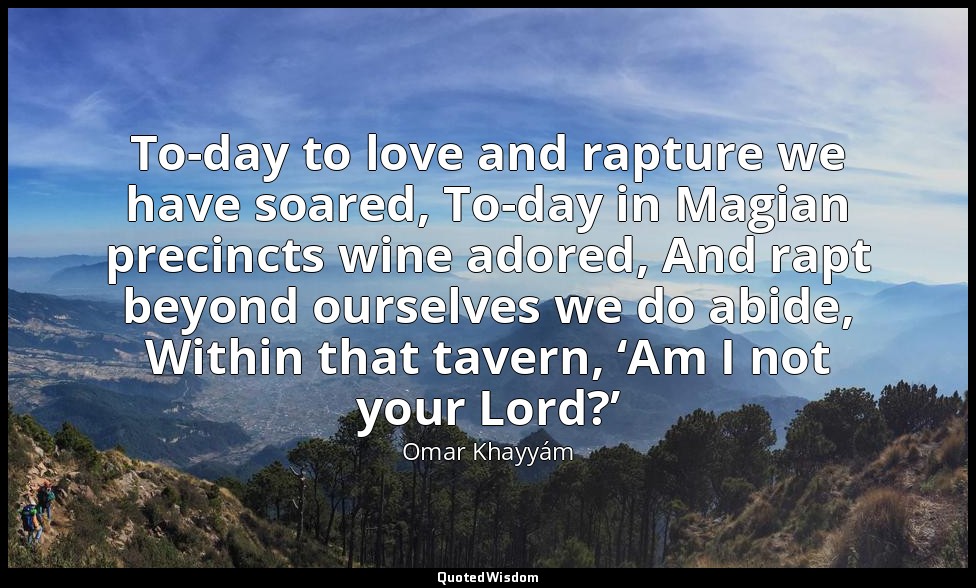 To-day to love and rapture we have soared, To-day in Magian precincts wine adore — Omar Khayyám