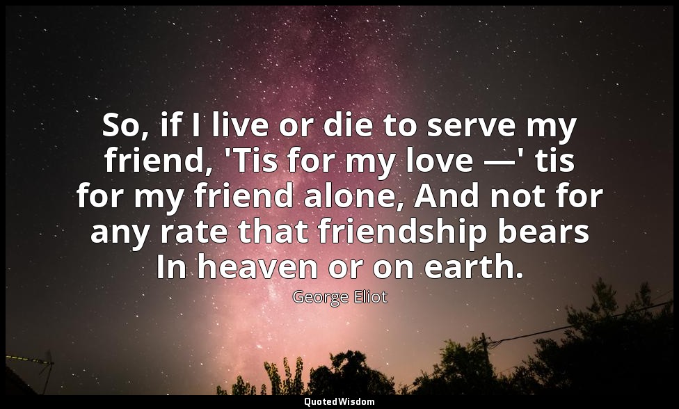 So, if I live or die to serve my friend, 'Tis for my love —' tis for my friend a — George Eliot