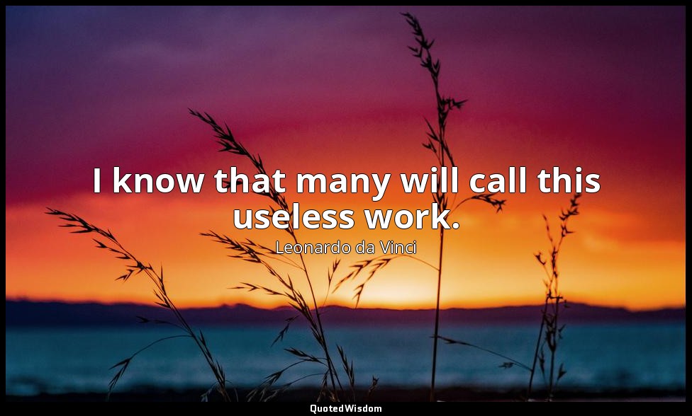 I know that many will call this useless work. — Leonardo da Vinci