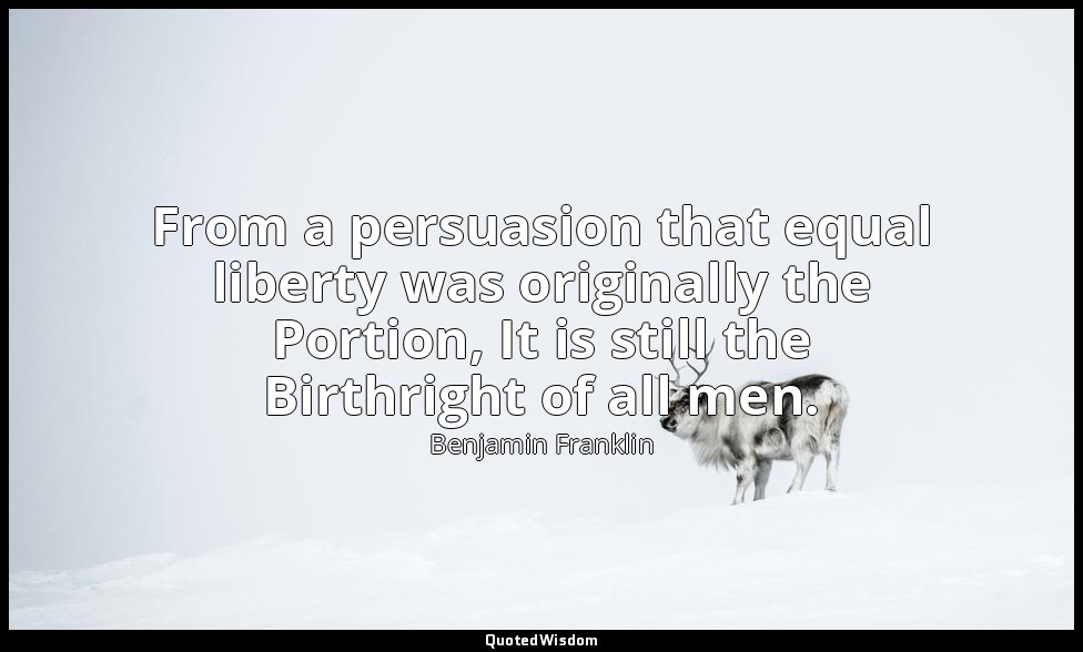 From a persuasion that equal liberty was originally the Portion, It is still the — Benjamin Franklin