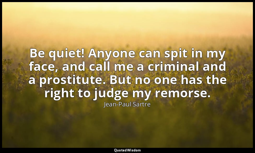 Be quiet! Anyone can spit in my face, and call me a criminal and a prostitute. B — Jean-Paul Sartre