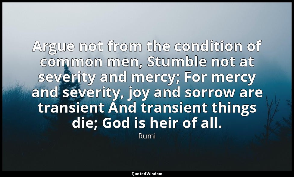 Argue not from the condition of common men, Stumble not at severity and mercy; F — Rumi