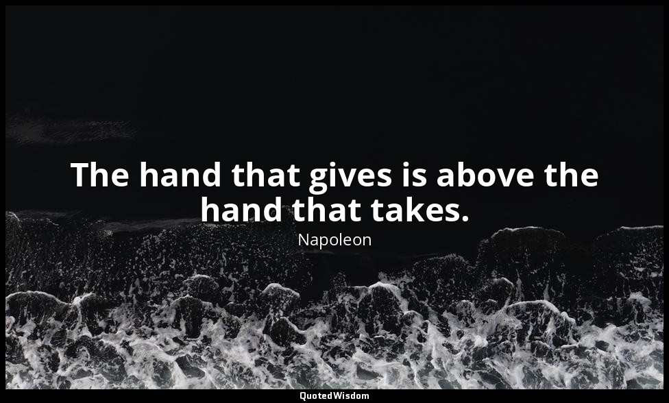 The hand that gives is above the hand that takes. ( La main qui donne est au-des — Napoleon