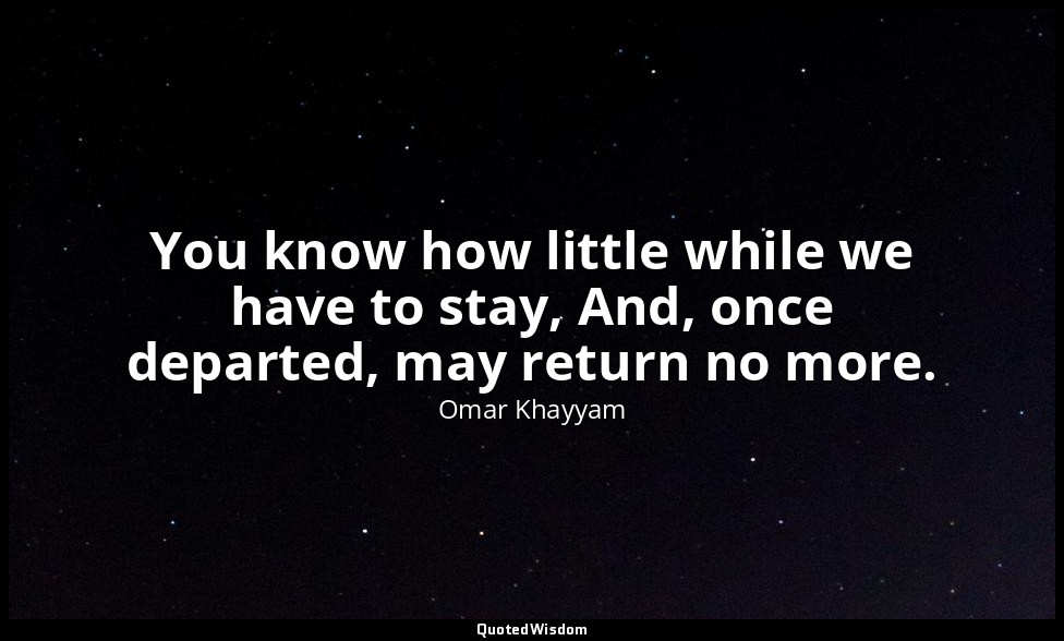 You know how little while we have to stay, And, once departed, may return no mor — Omar Khayyam
