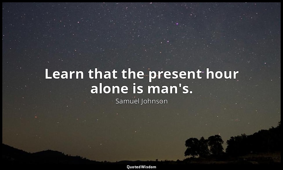 Learn that the present hour alone is man's. — Samuel Johnson