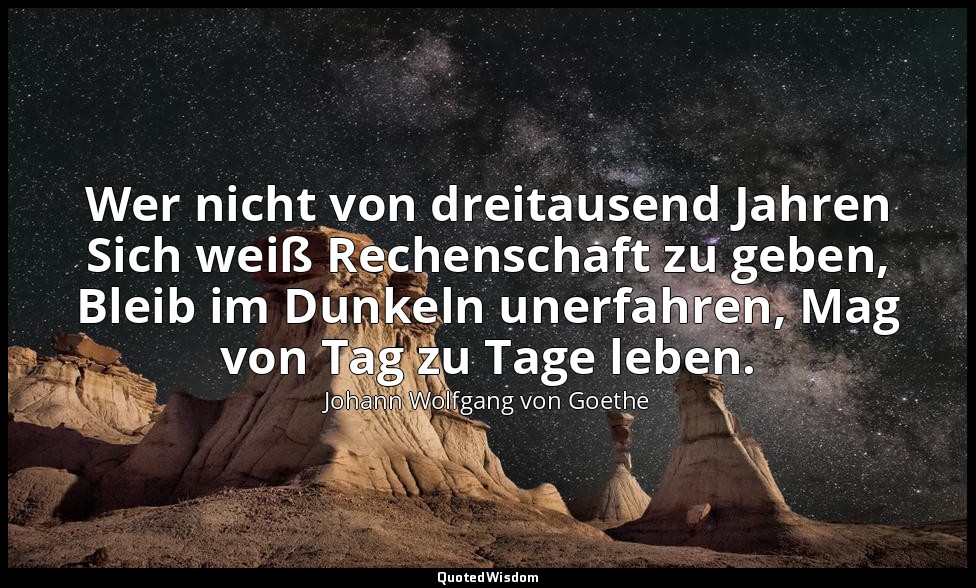 Wer nicht von dreitausend Jahren Sich weiß Rechenschaft zu geben, Bleib im Dunke — Johann Wolfgang von Goethe