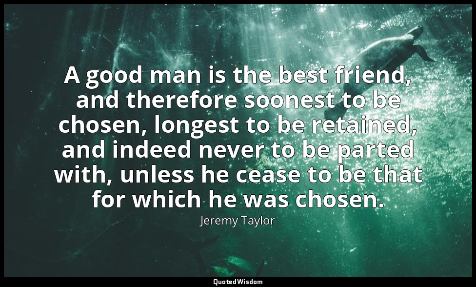 A good man is the best friend, and therefore soonest to be chosen, longest to be — Jeremy Taylor