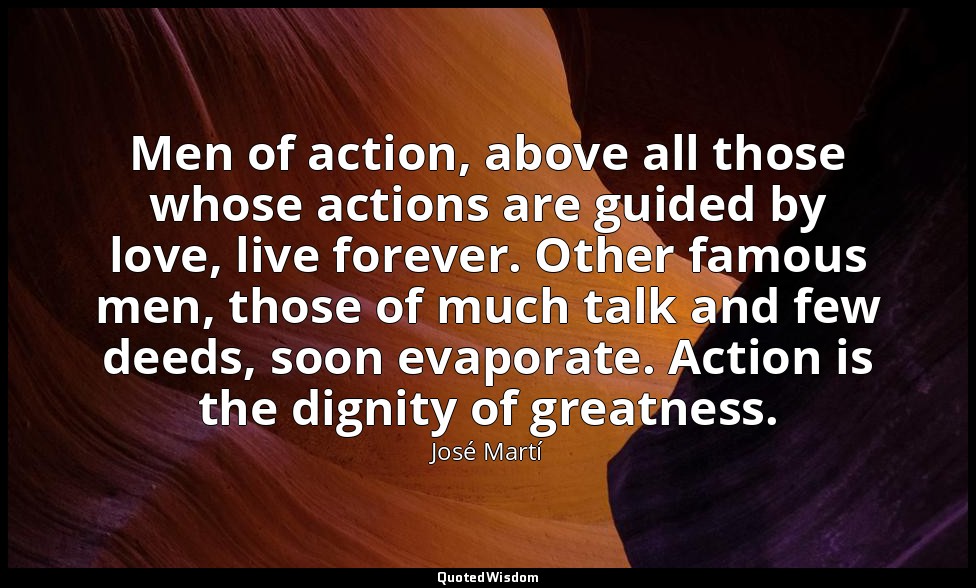 Men of action, above all those whose actions are guided by love, live forever. O — José Martí