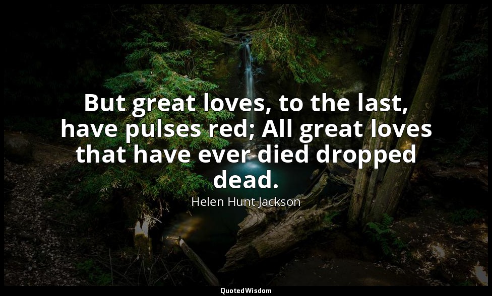 But great loves, to the last, have pulses red; All great loves that have ever di — Helen Hunt Jackson