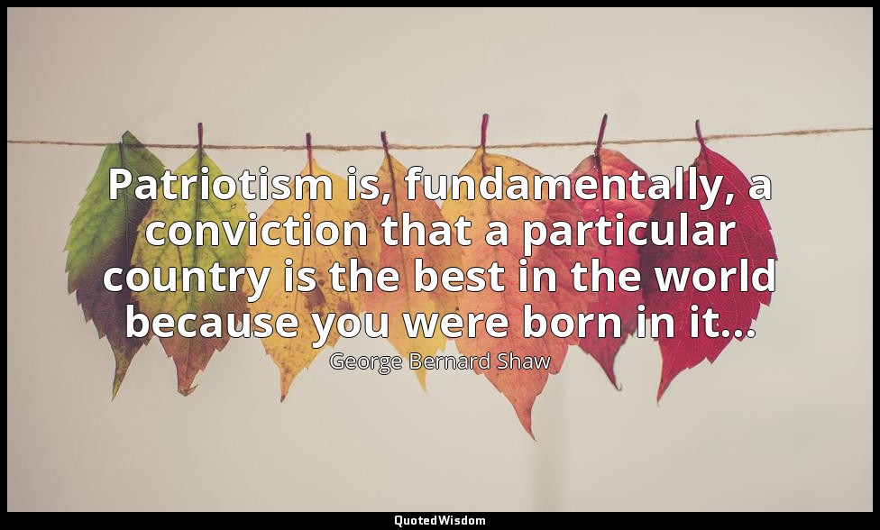 Patriotism is, fundamentally, a conviction that a particular country is the best — George Bernard Shaw