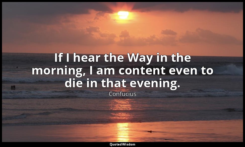 If I hear the Way in the morning, I am content even to die in that evening. — Confucius