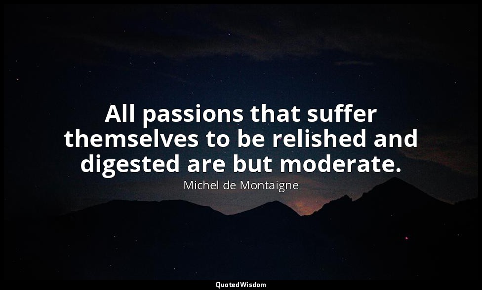 All passions that suffer themselves to be relished and digested are but moderate — Michel de Montaigne