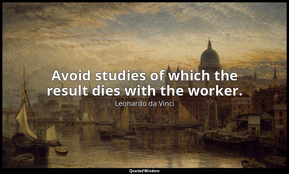 Avoid studies of which the result dies with the worker. — Leonardo da Vinci