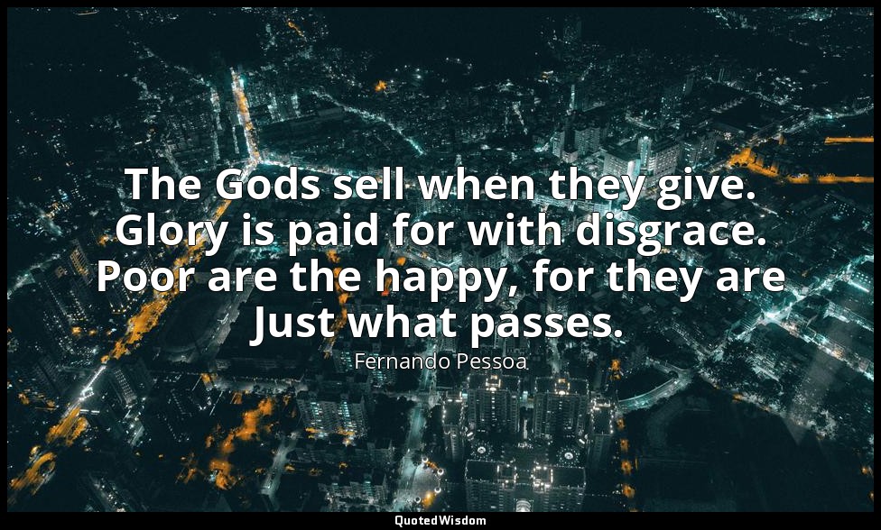 The Gods sell when they give. Glory is paid for with disgrace. Poor are the happ — Fernando Pessoa