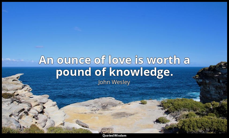 An ounce of love is worth a pound of knowledge. — John Wesley