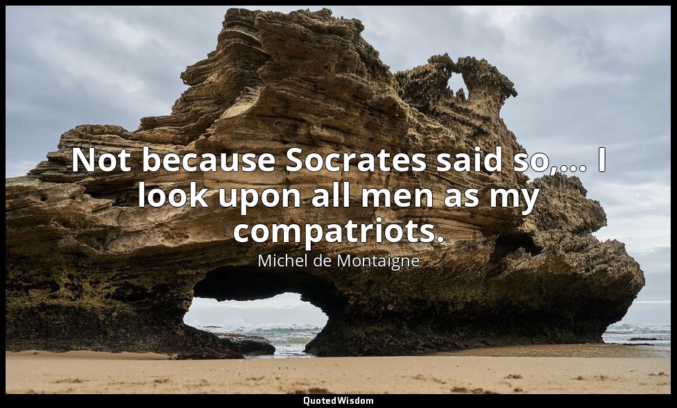 Not because Socrates said so,… I look upon all men as my compatriots. — Michel de Montaigne