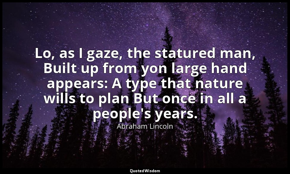 Lo, as I gaze, the statured man, Built up from yon large hand appears: A type th — Abraham Lincoln