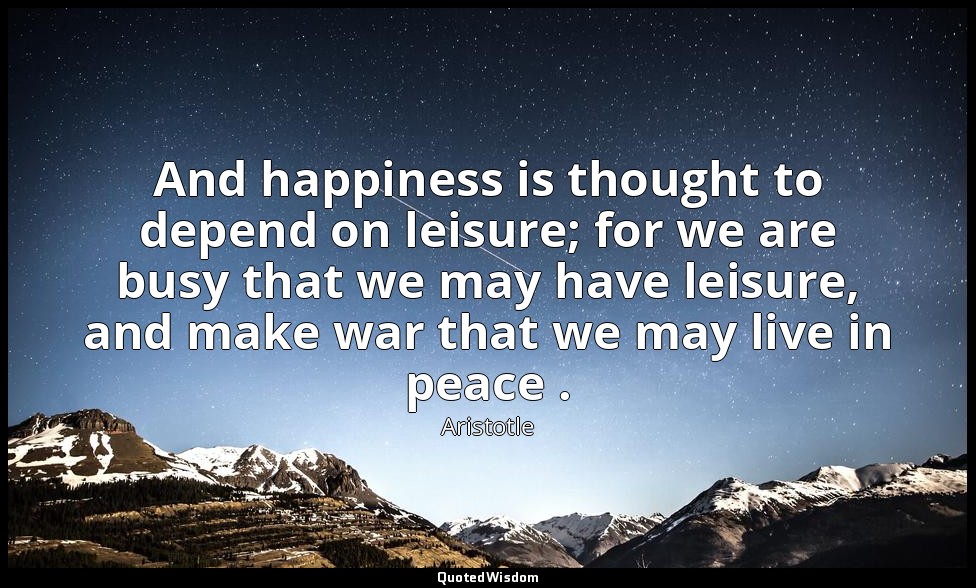 And happiness is thought to depend on leisure; for we are busy that we may have  — Aristotle
