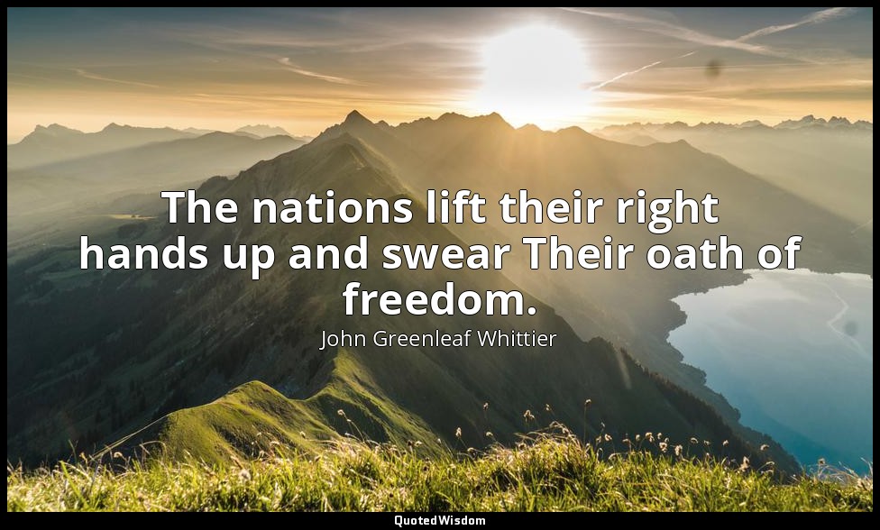 The nations lift their right hands up and swear Their oath of freedom. — John Greenleaf Whittier