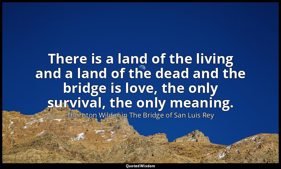 There is a land of the living and a land of the dead and the bridge is love, the — Thornton Wilder in The Bridge of San Luis Rey
