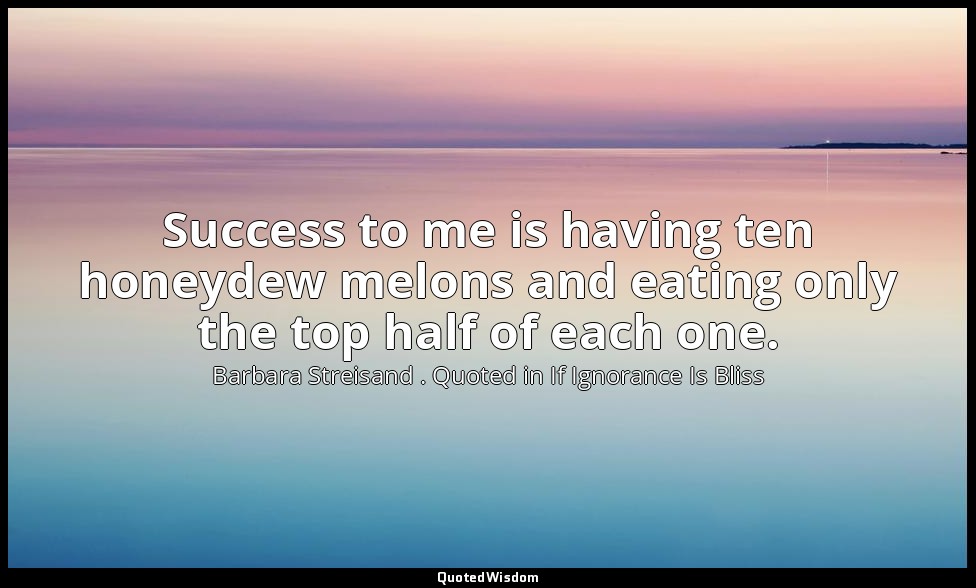 Success to me is having ten honeydew melons and eating only the top half of each — Barbara Streisand . Quoted in If Ignorance Is Bliss