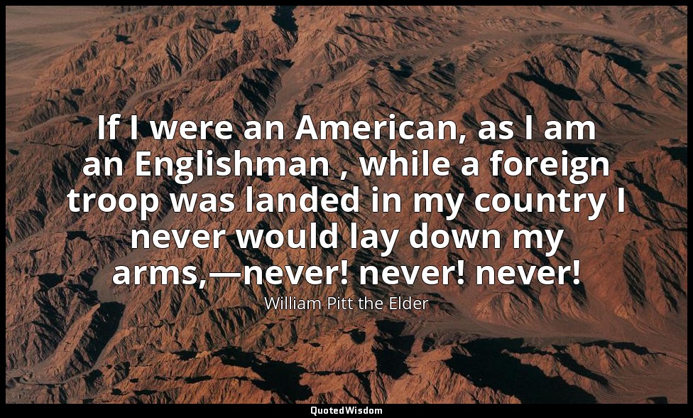 If I were an American, as I am an Englishman , while a foreign troop was landed  — William Pitt the Elder