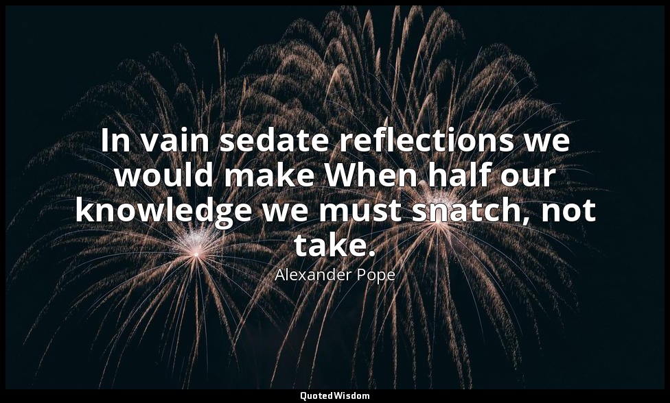 In vain sedate reflections we would make When half our knowledge we must snatch, — Alexander Pope