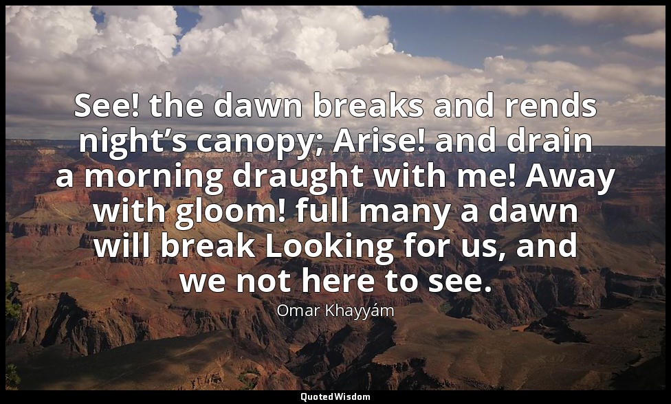 See! the dawn breaks and rends night’s canopy; Arise! and drain a morning draugh — Omar Khayyám
