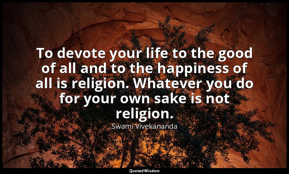 To devote your life to the good of all and to the happiness of all is religion.  — Swami Vivekananda