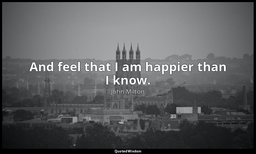 And feel that I am happier than I know. — John Milton