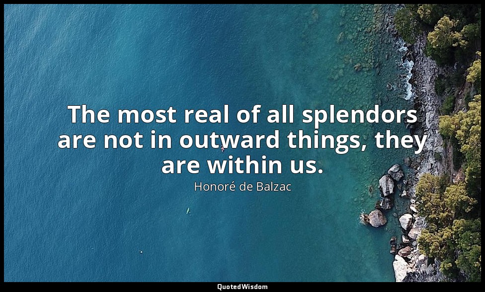 The most real of all splendors are not in outward things, they are within us. — Honoré de Balzac