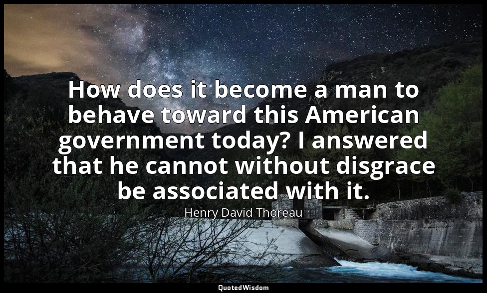 How does it become a man to behave toward this American government today? I answ — Henry David Thoreau