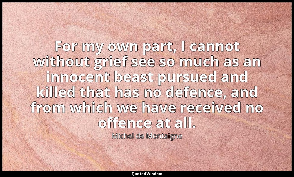 For my own part, I cannot without grief see so much as an innocent beast pursued — Michel de Montaigne
