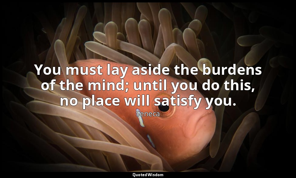 You must lay aside the burdens of the mind; until you do this, no place will sat — Seneca