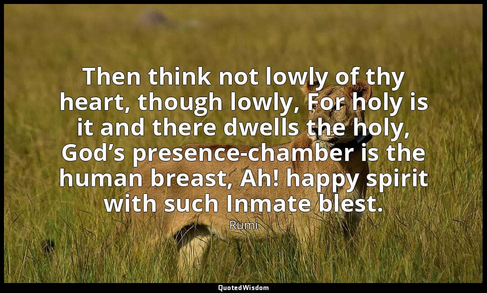 Then think not lowly of thy heart, though lowly, For holy is it and there dwells — Rumi