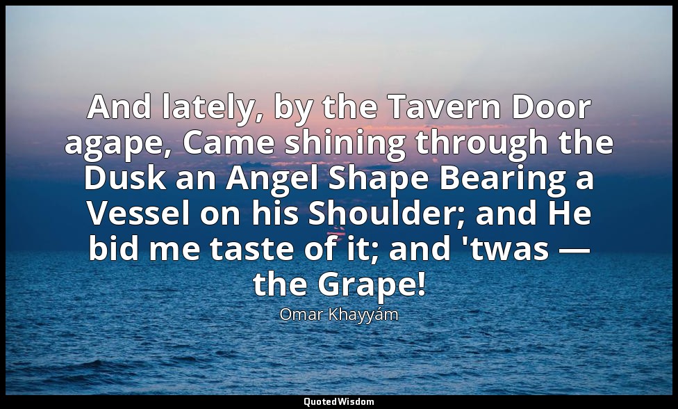 And lately, by the Tavern Door agape, Came shining through the Dusk an Angel Sha — Omar Khayyám