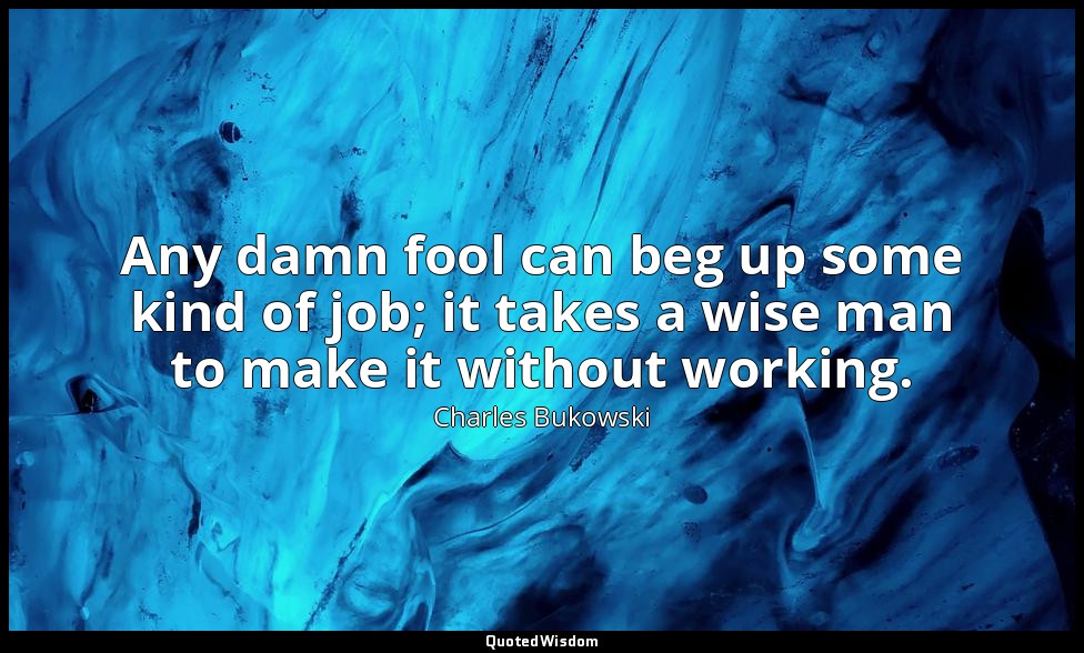 Any damn fool can beg up some kind of job; it takes a wise man to make it withou — Charles Bukowski