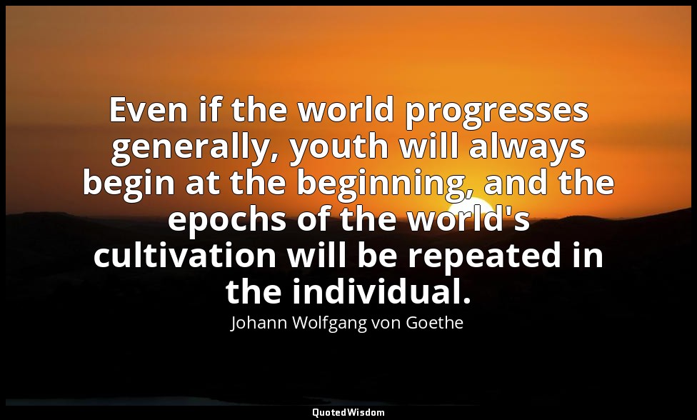 Even if the world progresses generally, youth will always begin at the beginning — Johann Wolfgang von Goethe