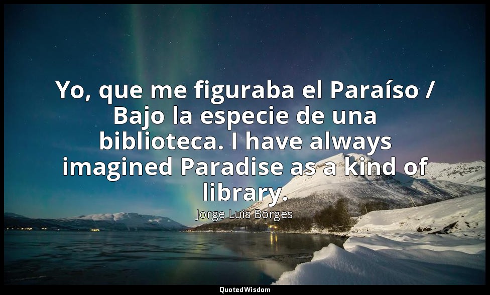 Yo, que me figuraba el Paraíso / Bajo la especie de una biblioteca. I have alway — Jorge Luis Borges