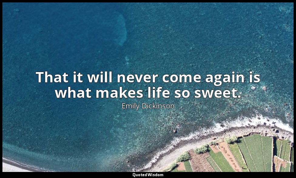 That it will never come again is what makes life so sweet. — Emily Dickinson