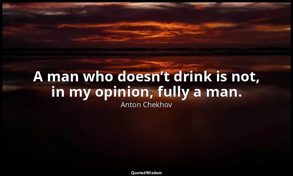 A man who doesn’t drink is not, in my opinion, fully a man. — Anton Chekhov