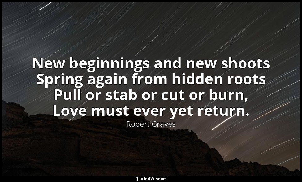 New beginnings and new shoots Spring again from hidden roots Pull or stab or cut — Robert Graves
