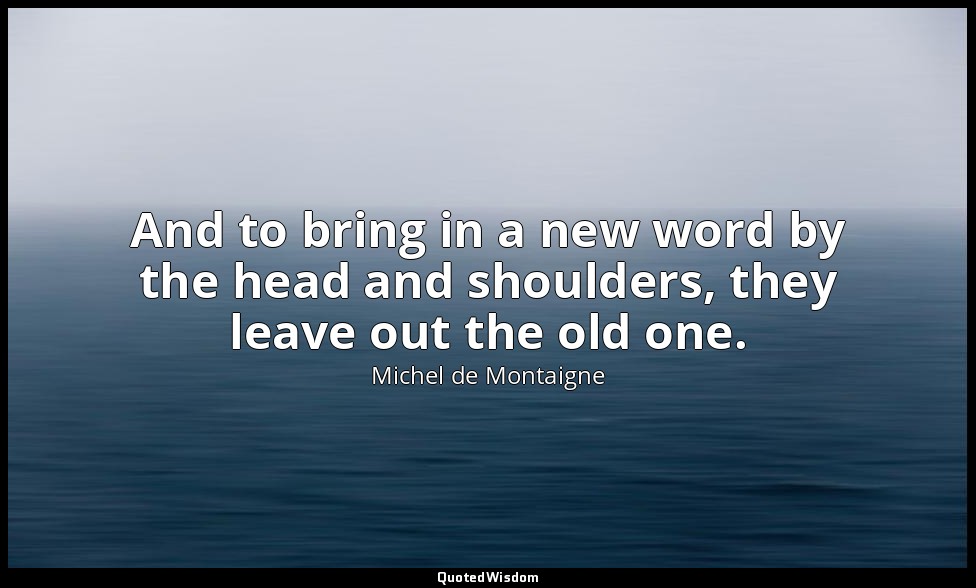 And to bring in a new word by the head and shoulders, they leave out the old one — Michel de Montaigne