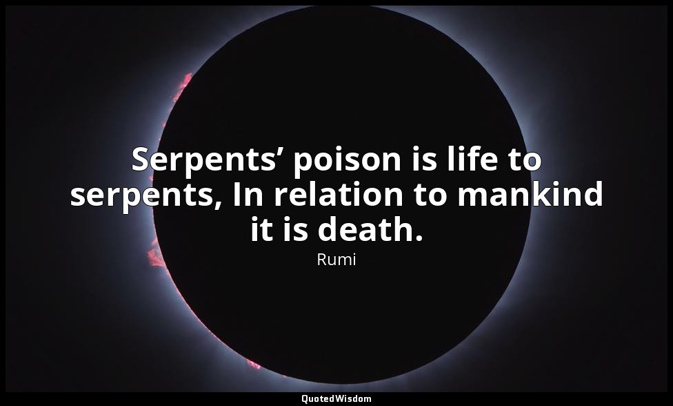 Serpents’ poison is life to serpents, In relation to mankind it is death. — Rumi