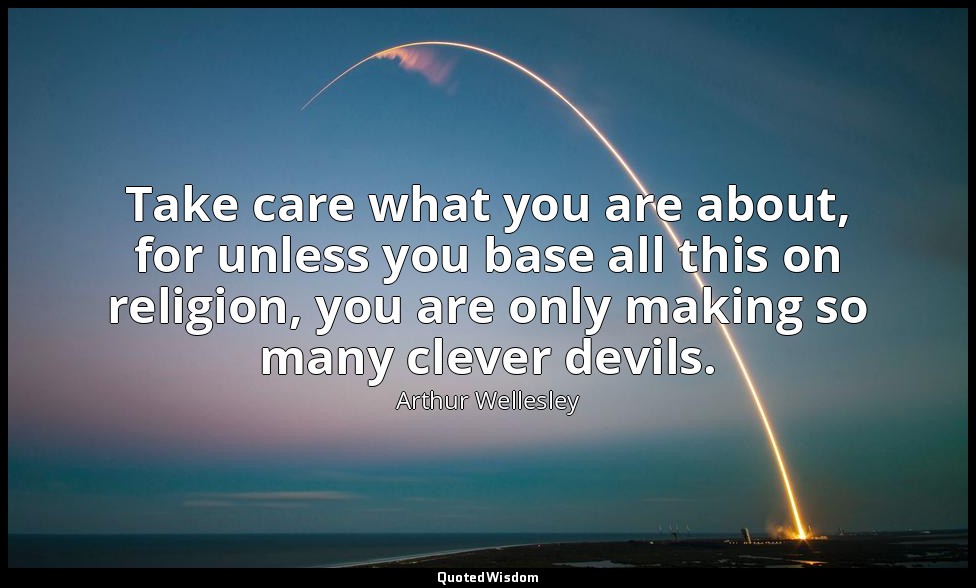 Take care what you are about, for unless you base all this on religion, you are  — Arthur Wellesley