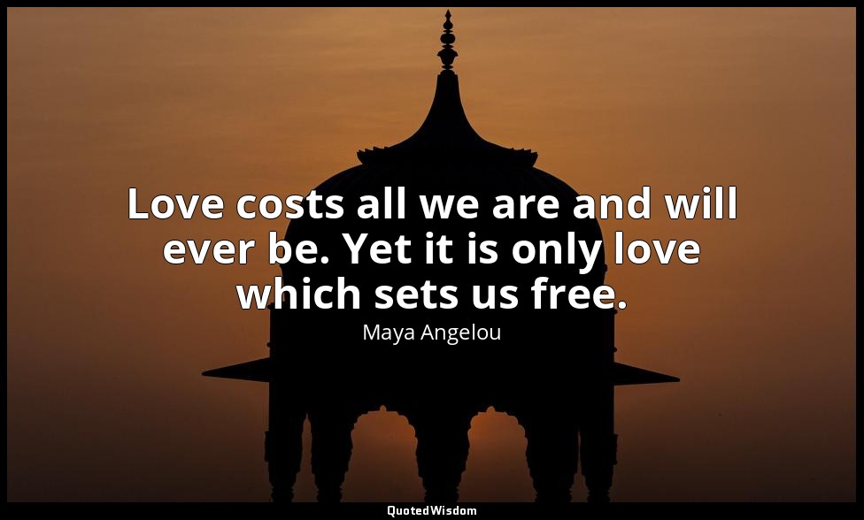 Love costs all we are and will ever be. Yet it is only love which sets us free. — Maya Angelou